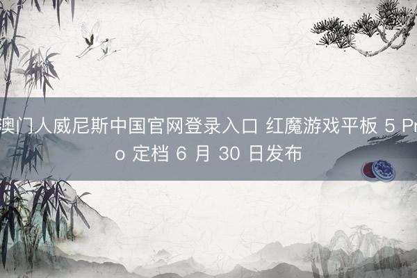 澳门人威尼斯中国官网登录入口 红魔游戏平板 5 Pro 定档 6 月 30 日发布