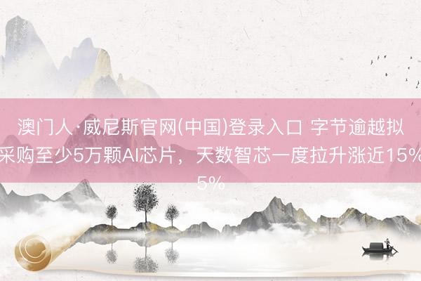 澳门人·威尼斯官网(中国)登录入口 字节逾越拟采购至少5万颗AI芯片,天数智芯一度拉升涨近15%