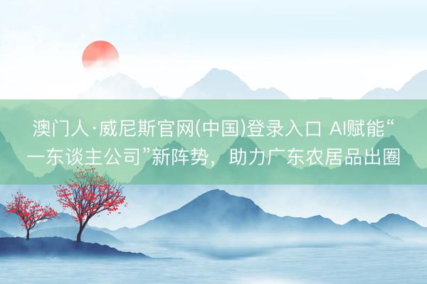 澳门人·威尼斯官网(中国)登录入口 AI赋能“一东谈主公司”新阵势,助力广东农居品出圈