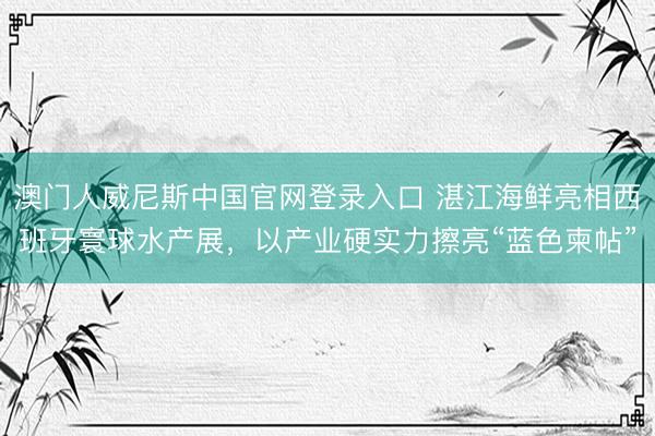 澳门人威尼斯中国官网登录入口 湛江海鲜亮相西班牙寰球水产展，以产业硬实力擦亮“蓝色柬帖”