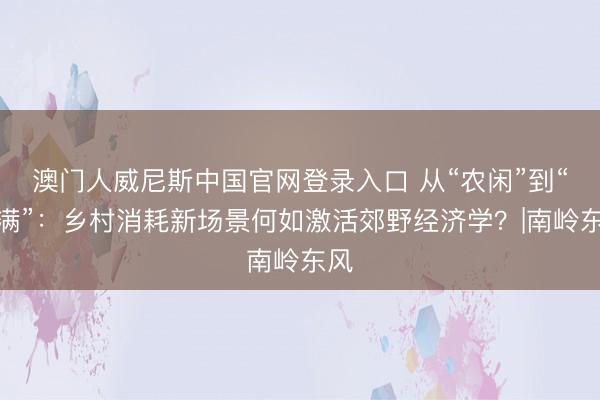 澳门人威尼斯中国官网登录入口 从“农闲”到“客满”：乡村消耗新场景何如激活郊野经济学？|南岭东风