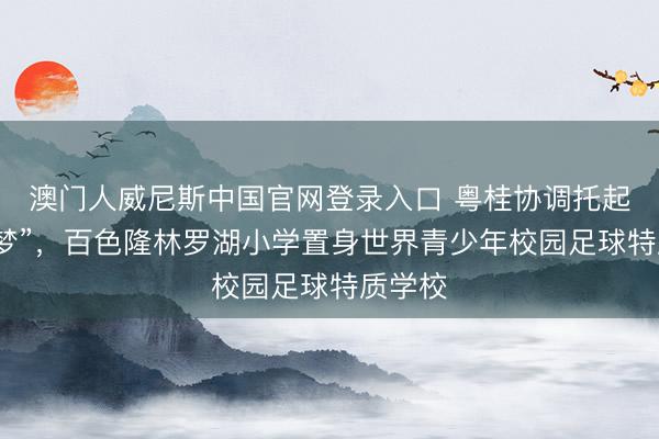 澳门人威尼斯中国官网登录入口 粤桂协调托起“足球梦”，百色隆林罗湖小学置身世界青少年校园足球特质学校