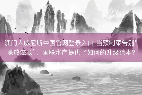 澳门人威尼斯中国官网登录入口 当预制菜告别“豪放滋长”，国联水产提供了如何的升级范本？