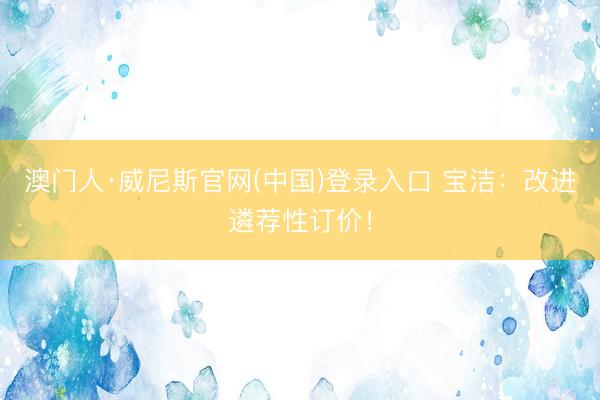澳门人·威尼斯官网(中国)登录入口 宝洁：改进遴荐性订价！