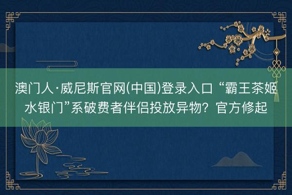 澳门人·威尼斯官网(中国)登录入口 “霸王茶姬水银门”系破费者伴侣投放异物？官方修起