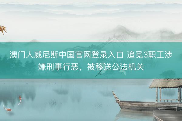 澳门人威尼斯中国官网登录入口 追觅3职工涉嫌刑事行恶，被移送公法机关