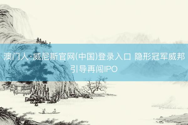 澳门人·威尼斯官网(中国)登录入口 隐形冠军威邦引导再闯IPO
