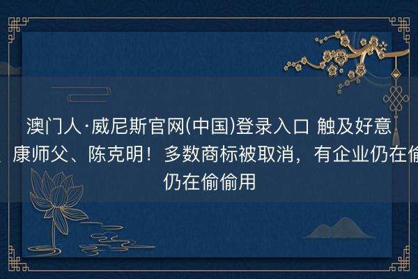 澳门人·威尼斯官网(中国)登录入口 触及好意思的、康师父、陈克明！多数商标被取消，有企业仍在偷偷用