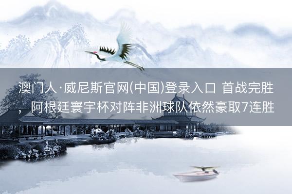 澳门人·威尼斯官网(中国)登录入口 首战完胜，阿根廷寰宇杯对阵非洲球队依然豪取7连胜