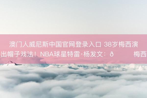 澳门人威尼斯中国官网登录入口 38岁梅西演出帽子戏法！NBA球星特雷·杨发文：🐐梅西