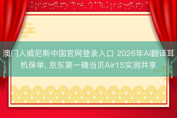 澳门人威尼斯中国官网登录入口 2026年AI翻译耳机保举, 京东第一确当贝Air1S实测共享