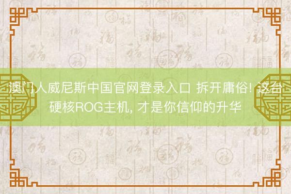澳门人威尼斯中国官网登录入口 拆开庸俗! 这台硬核ROG主机， 才是你信仰的升华