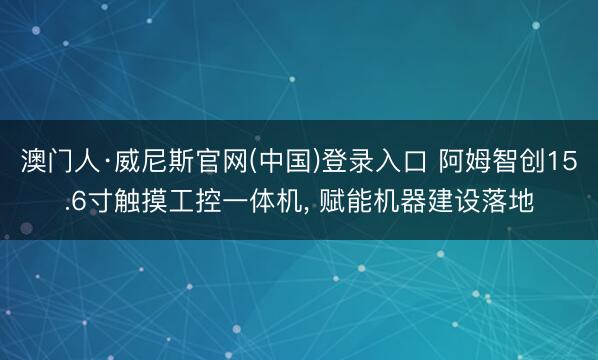澳门人·威尼斯官网(中国)登录入口 阿姆智创15.6寸触摸工控一体机， 赋能机器建设落地
